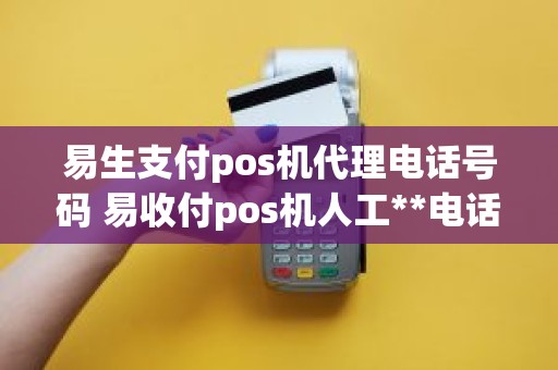 易生支付pos机代理电话号码 易收付pos机人工**电话是多少