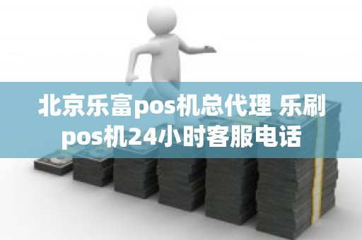 北京乐富pos机总代理 乐刷pos机24小时客服电话