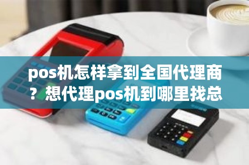 pos机怎样拿到全国代理商？想代理pos机到哪里找总公司