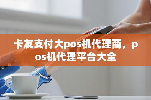 卡友支付大pos机代理商，pos机代理平台大全