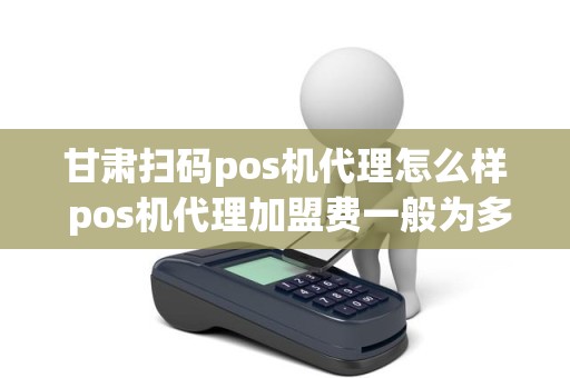 甘肃扫码pos机代理怎么样 pos机代理加盟费一般为多少