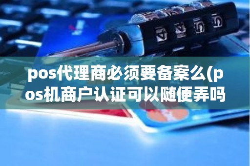 pos代理商必须要备案么(pos机商户认证可以随便弄吗)