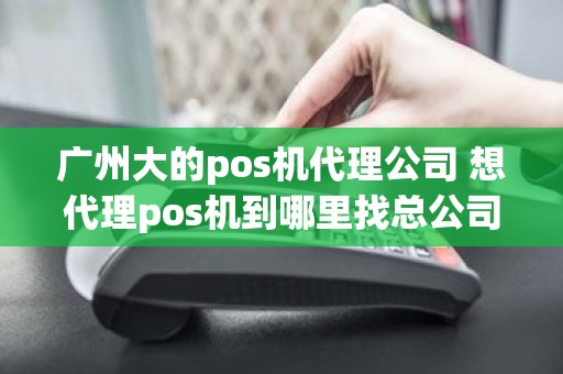 广州大的pos机代理公司 想代理pos机到哪里找总公司