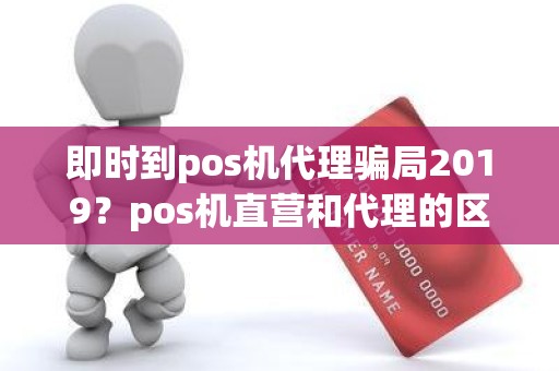 即时到pos机代理骗局2019？pos机直营和代理的区别