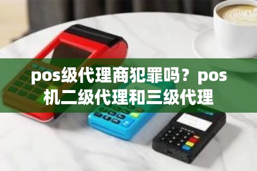 pos级代理商犯罪吗？pos机二级代理和三级代理