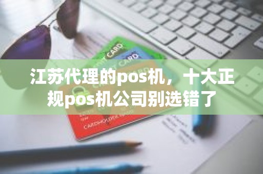 江苏代理的pos机，十大正规pos机公司别选错了