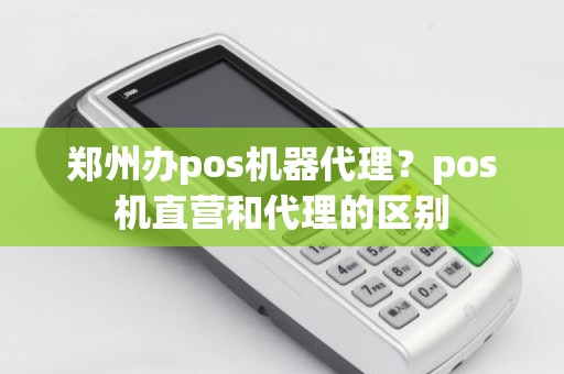 郑州办pos机器代理？pos机直营和代理的区别