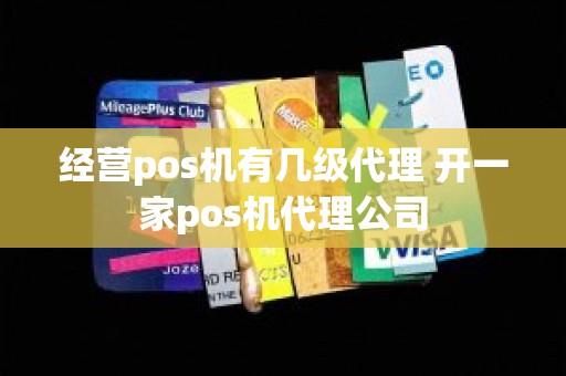 经营pos机有几级代理 开一家pos机代理公司