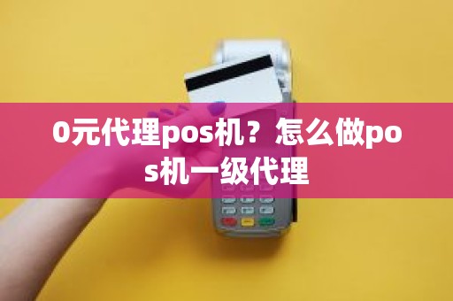 0元代理pos机？怎么做pos机一级代理