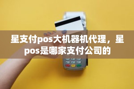 星支付pos大机器机代理，星pos是哪家支付公司的