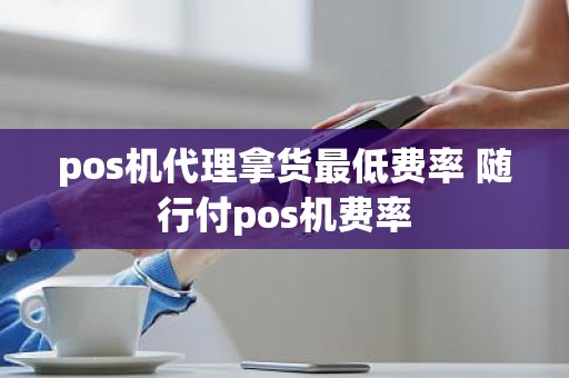 pos机代理拿货最低费率 随行付pos机费率