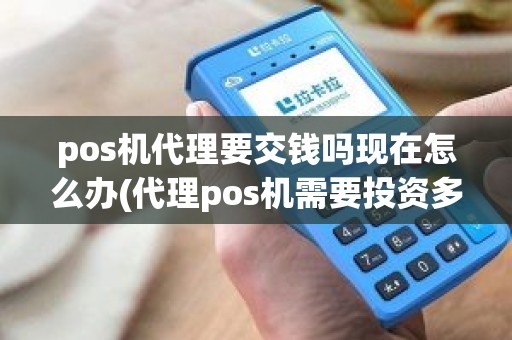 pos机代理要交钱吗现在怎么办(代理pos机需要投资多少钱)