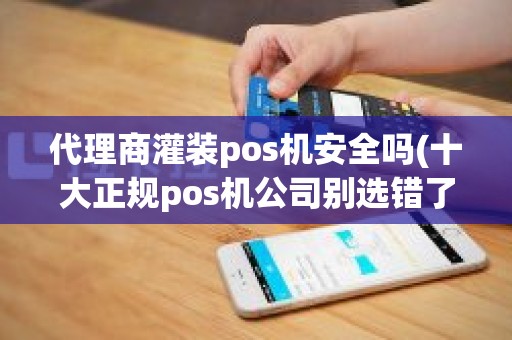 代理商灌装pos机安全吗(十大正规pos机公司别选错了)