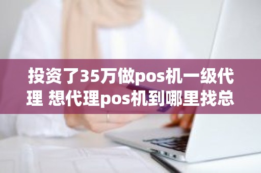 投资了35万做pos机一级代理 想代理pos机到哪里找总公司