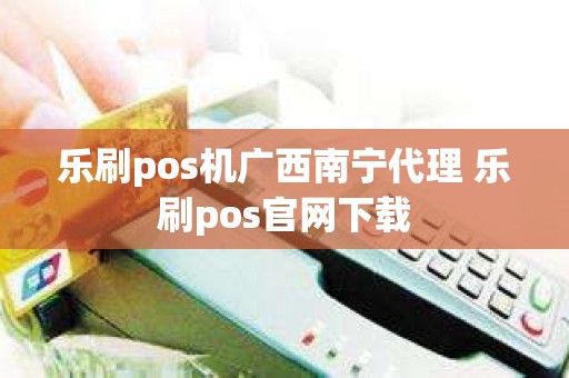 乐刷pos机广西南宁代理 乐刷pos官网下载