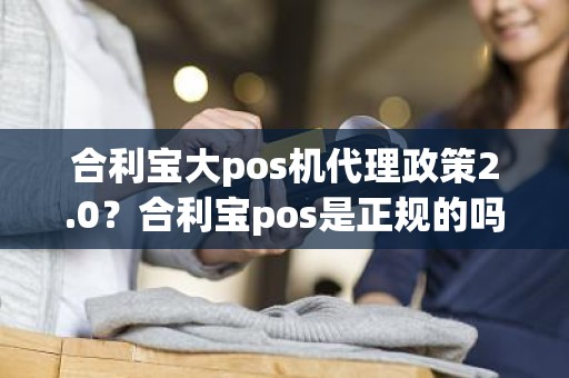 合利宝大pos机代理政策2.0？合利宝pos是正规的吗