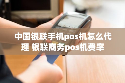 中国银联手机pos机怎么代理 银联商务pos机费率