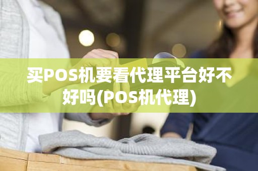 买POS机要看代理平台好不好吗(POS机代理)