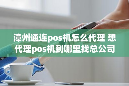 漳州通连pos机怎么代理 想代理pos机到哪里找总公司