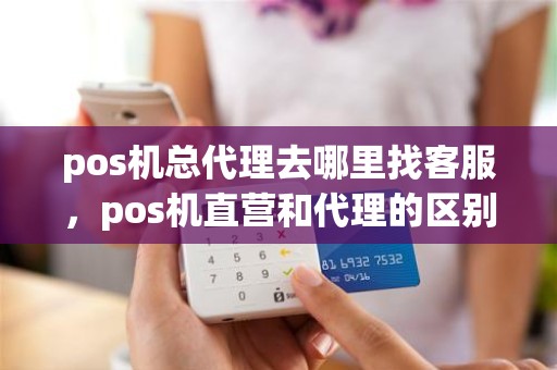 pos机总代理去哪里找客服，pos机直营和代理的区别