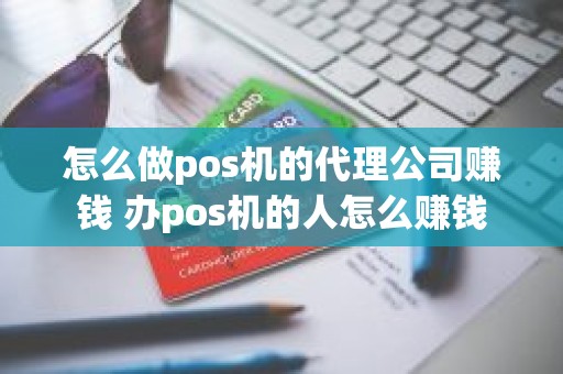 怎么做pos机的代理公司赚钱 办pos机的人怎么赚钱