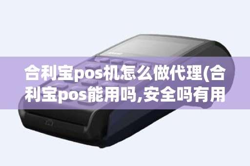 合利宝pos机怎么做代理(合利宝pos能用吗,安全吗有用过的吗)