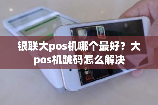 银联大pos机哪个最好？大pos机跳码怎么解决