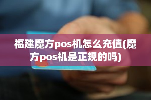 福建魔方pos机怎么充值(魔方pos机是正规的吗)