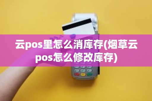 云pos里怎么消库存(烟草云pos怎么修改库存)