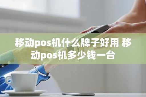 移动pos机什么牌子好用 移动pos机多少钱一台