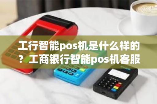 工行智能pos机是什么样的？工商银行智能pos机客服电话