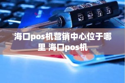 海口pos机营销中心位于哪里 海口pos机