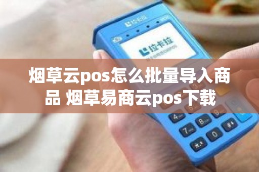 烟草云pos怎么批量导入商品 烟草易商云pos下载