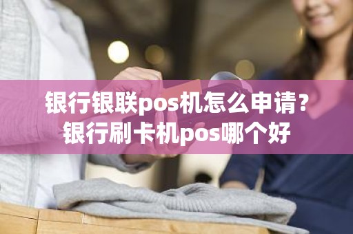 银行银联pos机怎么申请？银行刷卡机pos哪个好