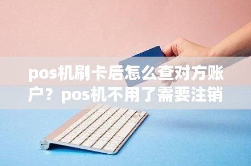 pos机刷卡后怎么查对方账户？pos机不用了需要注销吗