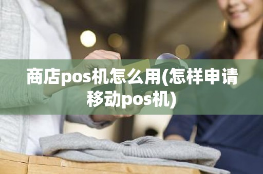 商店pos机怎么用(怎样申请移动pos机)