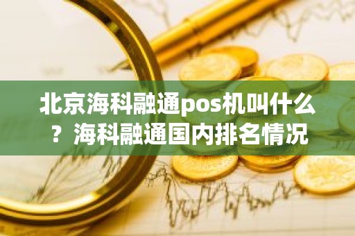 北京海科融通pos机叫什么？海科融通国内排名情况