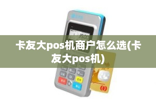 卡友大pos机商户怎么选(卡友大pos机)