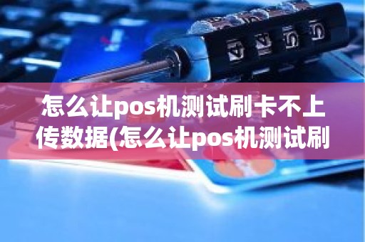 怎么让pos机测试刷卡不上传数据(怎么让pos机测试刷卡不上传数据)