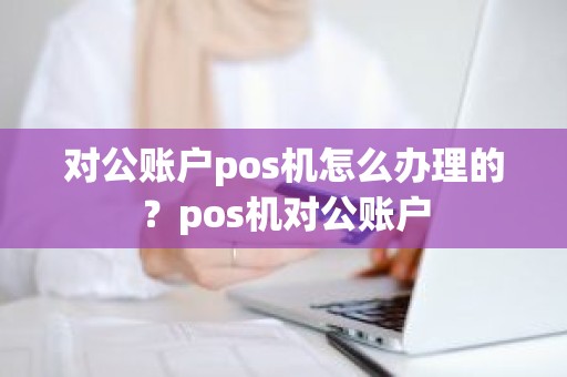 对公账户pos机怎么办理的？pos机对公账户