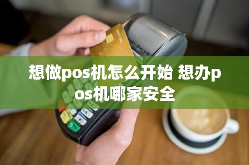 想做pos机怎么开始 想办pos机哪家安全