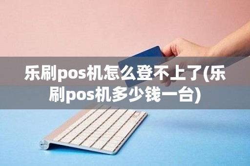 乐刷pos机怎么登不上了(乐刷pos机多少钱一台)