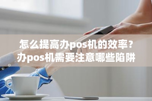 怎么提高办pos机的效率？办pos机需要注意哪些陷阱