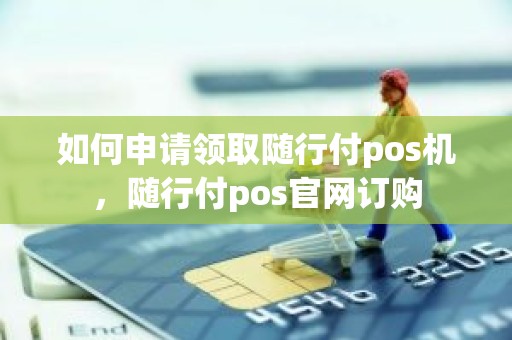 如何申请领取随行付pos机，随行付pos官网订购