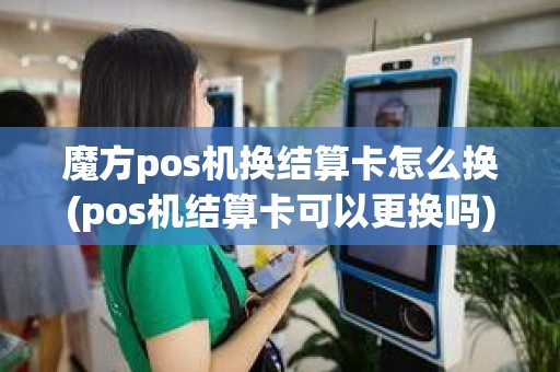 魔方pos机换结算卡怎么换(pos机结算卡可以更换吗)