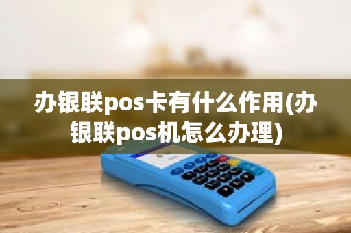 办银联pos卡有什么作用(办银联pos机怎么办理)