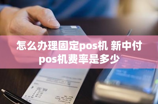 怎么办理固定pos机 新中付pos机费率是多少