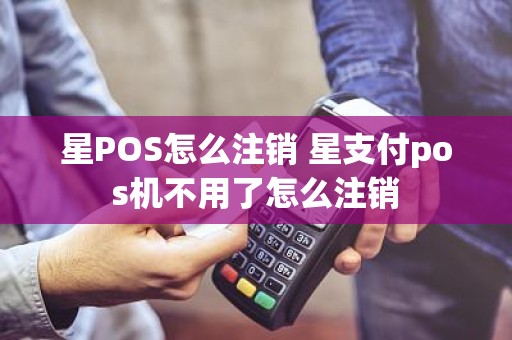 星POS怎么注销 星支付pos机不用了怎么注销