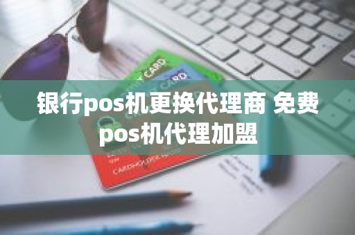 银行pos机更换代理商 免费pos机代理加盟