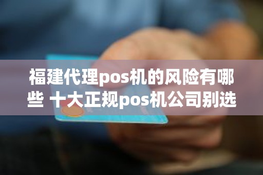 福建代理pos机的风险有哪些 十大正规pos机公司别选错了